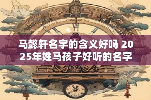 马懿轩名字的含义好吗 2025年姓马孩子好听的名字