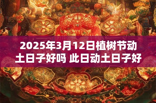 2025年3月12日植树节动土日子好吗 此日动土日子好吗