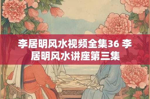 李居明风水视频全集36 李居明风水讲座第三集 李居明风水视频全集36 李居明风水讲座第三集