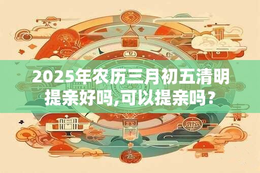 2025年农历三月初五清明提亲好吗,可以提亲吗？