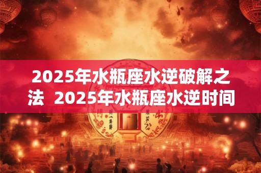 2025年水瓶座水逆破解之法  2025年水瓶座水逆时间