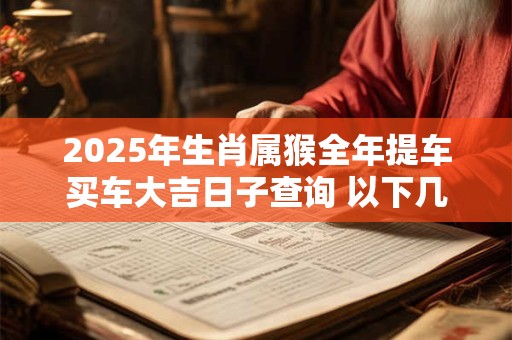 2025年生肖属猴全年提车买车大吉日子查询 以下几天就不错