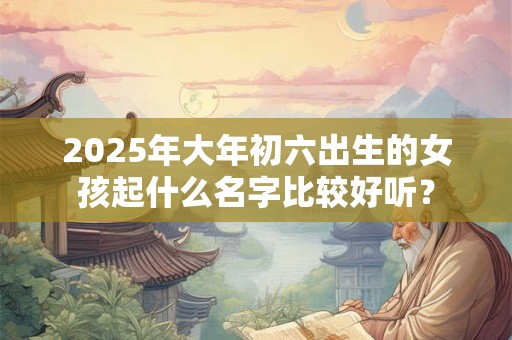 2025年大年初六出生的女孩起什么名字比较好听？