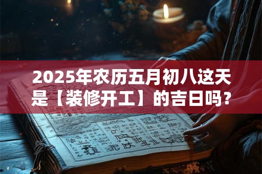 2025年农历五月初八这天是【装修开工】的吉日吗？