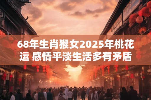 68年生肖猴女2025年桃花运 感情平淡生活多有矛盾 68年生肖猴女2025年桃花运 感情平淡生活多有矛盾