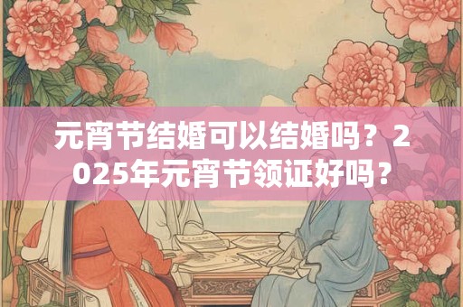 元宵节结婚可以结婚吗？2025年元宵节领证好吗？