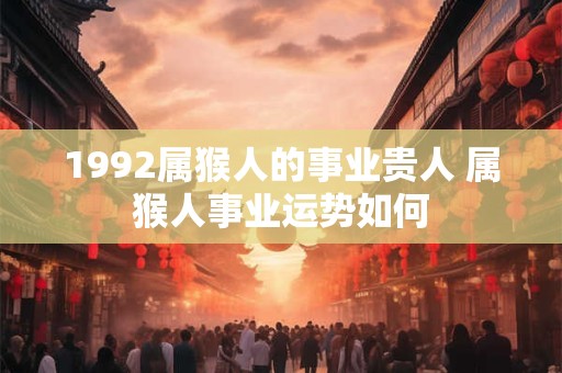 1992属猴人的事业贵人 属猴人事业运势如何