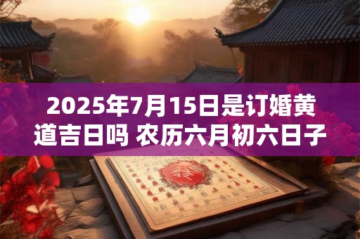 2025年7月15日是订婚黄道吉日吗 农历六月初六日子好吗