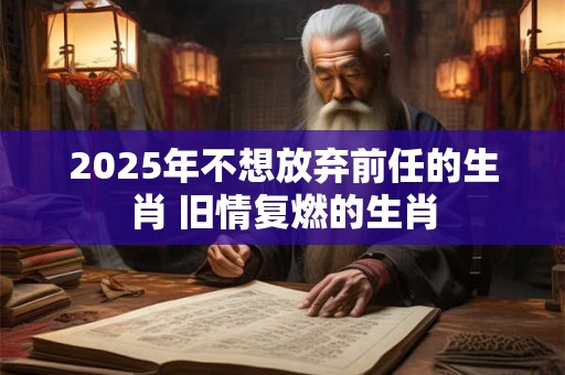 2025年不想放弃前任的生肖 旧情复燃的生肖
