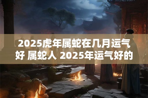 2025虎年属蛇在几月运气好 属蛇人 2025年运气好的月份