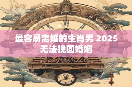 最容易离婚的生肖男 2025无法挽回婚姻