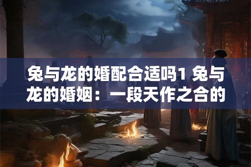 兔与龙的婚配合适吗1 兔与龙的婚姻：一段天作之合的佳话