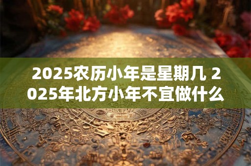 2026农历小年是星期几 2026年北方小年不宜做什么 2026农历小年是星期几 2026年北方小年不宜做什么
