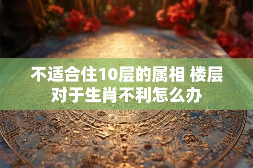 不适合住10层的属相 楼层对于生肖不利怎么办