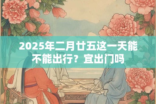 2025年二月廿五这一天能不能出行？宜出门吗