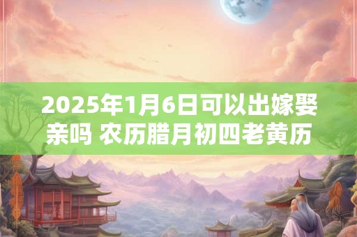 2025年1月6日可以出嫁娶亲吗 农历腊月初四老黄历查询