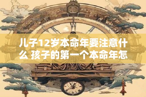 儿子12岁本命年要注意什么 孩子的第一个本命年怎么过？