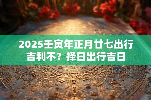 2025壬寅年正月廿七出行吉利不？择日出行吉日
