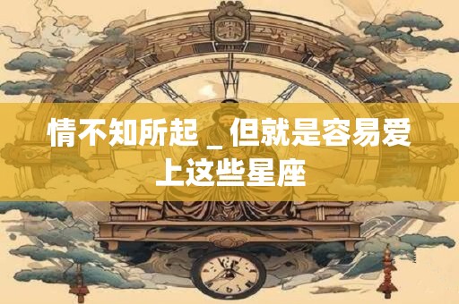 情不知所起_但就是容易爱上这些星座 情不知所起_但就是容易爱上这些星座