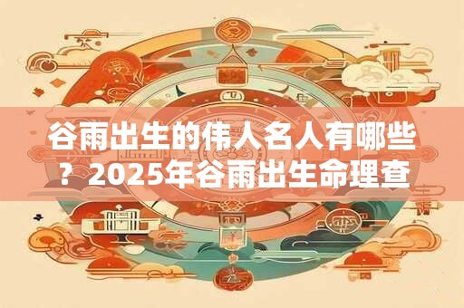 谷雨出生的伟人名人有哪些？2025年谷雨出生命理查询