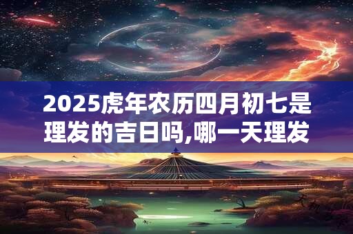 2025虎年农历四月初七是理发的吉日吗,哪一天理发最吉利？
