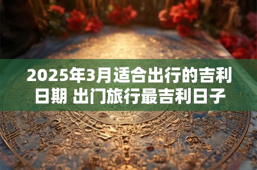 2025年3月适合出行的吉利日期 出门旅行最吉利日子