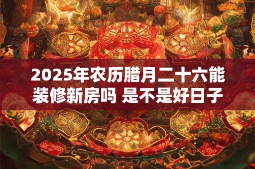 2025年农历腊月二十六能装修新房吗 是不是好日子-择吉日网