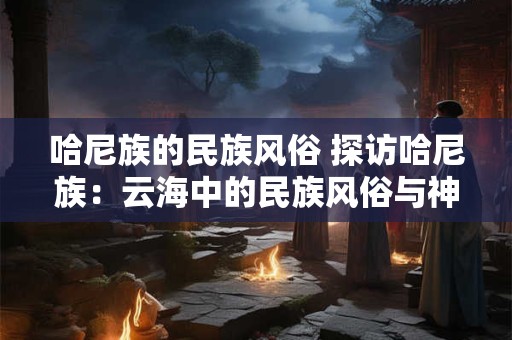 哈尼族的民族风俗 探访哈尼族：云海中的民族风俗与神秘传说