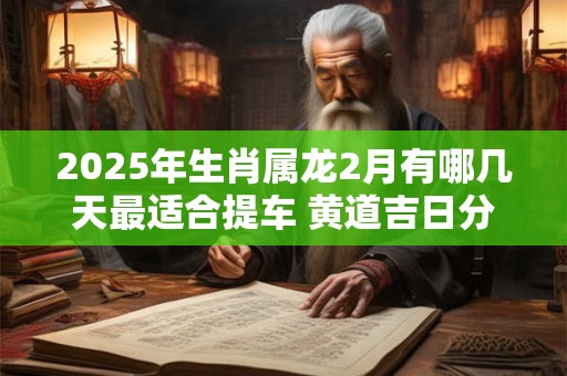 2025年生肖属龙2月有哪几天最适合提车 黄道吉日分析