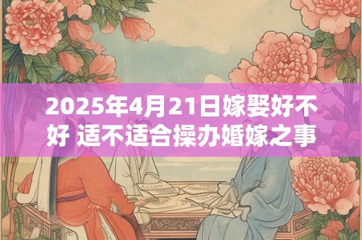 2025年4月21日嫁娶好不好 适不适合操办婚嫁之事