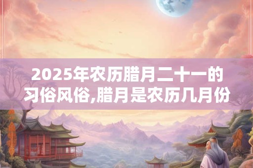 2025年农历腊月二十一的习俗风俗,腊月是农历几月份？