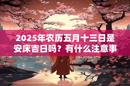 2025年农历五月十三日是安床吉日吗？有什么注意事项？