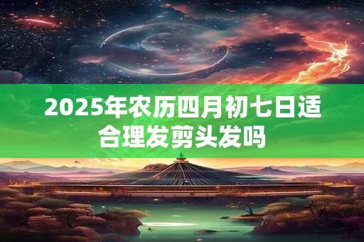 2025年农历四月初七日适合理发剪头发吗