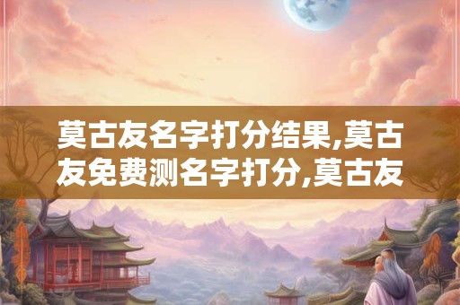 莫古友名字打分结果,莫古友免费测名字打分,莫古友周易免费测名字打分