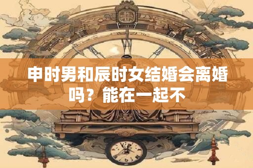 申时男和辰时女结婚会离婚吗？能在一起不