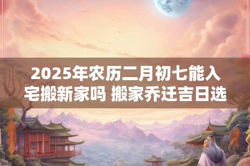 2025年农历二月初七能入宅搬新家吗 搬家乔迁吉日选择