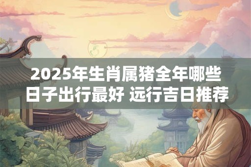 2025年生肖属猪全年哪些日子出行最好 远行吉日推荐