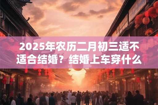 2025年农历二月初三适不适合结婚？结婚上车穿什么鞋？