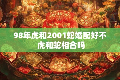 98年虎和2001蛇婚配好不 虎和蛇相合吗 98年虎和2001蛇婚配好不 虎和蛇相合吗