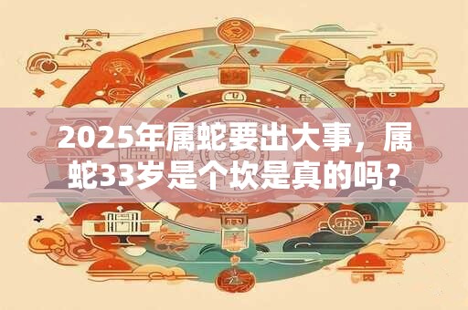 2025年属蛇要出大事，属蛇33岁是个坎是真的吗？