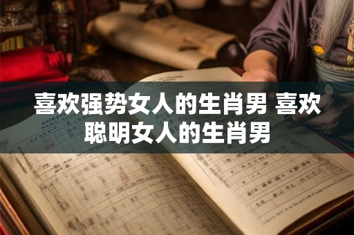 喜欢强势女人的生肖男 喜欢聪明女人的生肖男