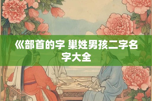 巛部首的字 巢姓男孩二字名字大全 巛部首的字 巢姓男孩二字名字大全