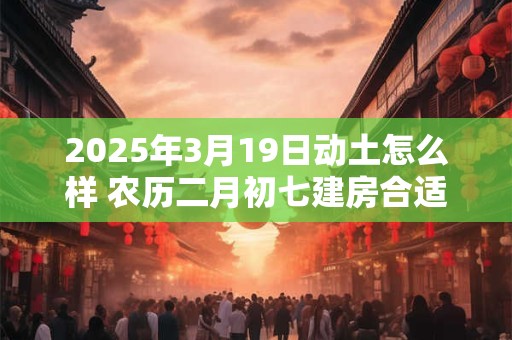 2025年3月19日动土怎么样 农历二月初七建房合适吗