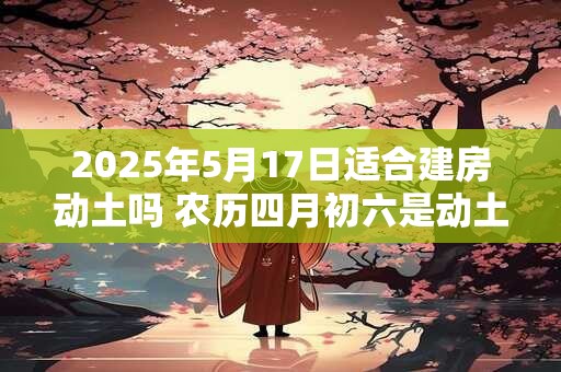 2025年5月17日适合建房动土吗 农历四月初六是动土吉日吗