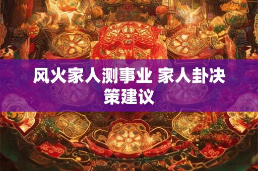风火家人测事业 家人卦决策建议