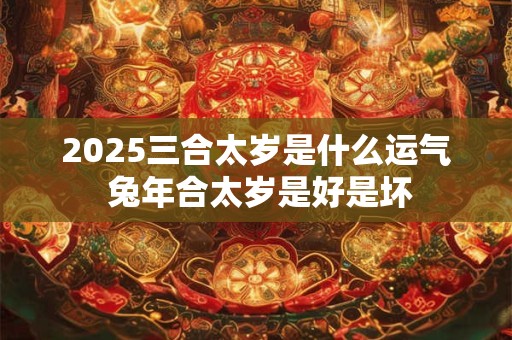 2025三合太岁是什么运气 兔年合太岁是好是坏 2025三合太岁是什么运气 兔年合太岁是好是坏