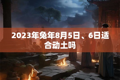 2023年兔年8月5日、6日适合动土吗 2023年兔年8月5日、6日适合动土吗