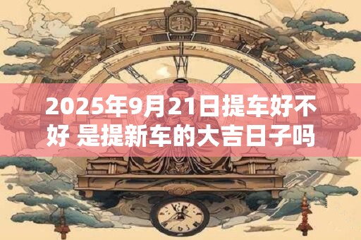 2025年9月21日提车好不好 是提新车的大吉日子吗