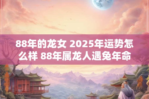 88年的龙女 2025年运势怎么样 88年属龙人遇兔年命运