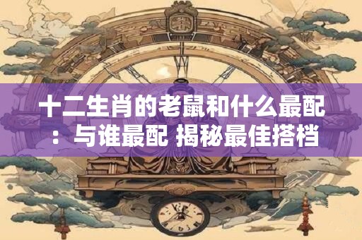 十二生肖的老鼠和什么最配 ：与谁最配 揭秘最佳搭档！